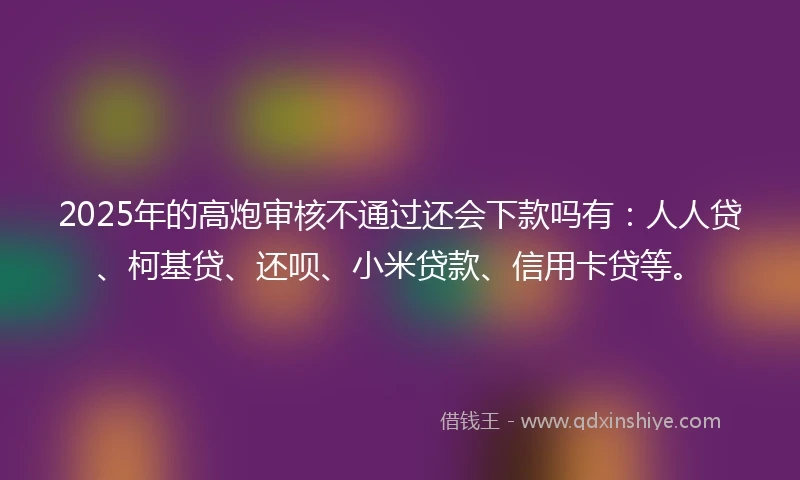 2025年的高炮审核不通过还会下款吗有：人人贷、柯基贷、还呗、小米贷款、信用卡贷等。