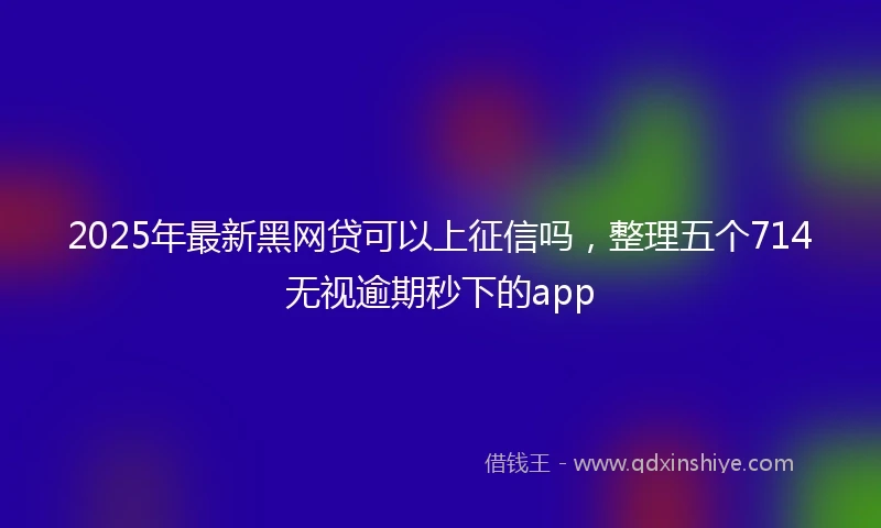 2025年最新黑网贷可以上征信吗，整理五个714无视逾期秒下的app