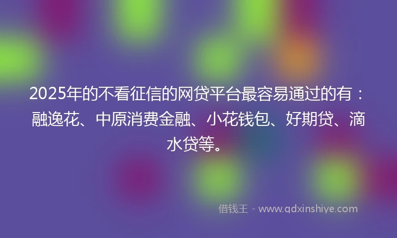 2025年的不看征信的网贷平台最容易通过的有：融逸花、中原消费金融、小花钱包、好期贷、滴水贷等。