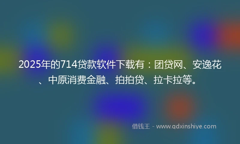 2025年的714贷款软件下载有：团贷网、安逸花、中原消费金融、拍拍贷、拉卡拉等。
