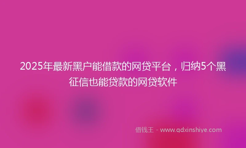 2025年最新黑户能借款的网贷平台，归纳5个黑征信也能贷款的网贷软件