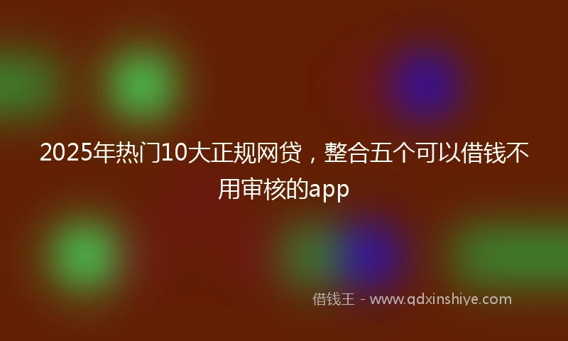 2025年热门10大正规网贷，整合五个可以借钱不用审核的app
