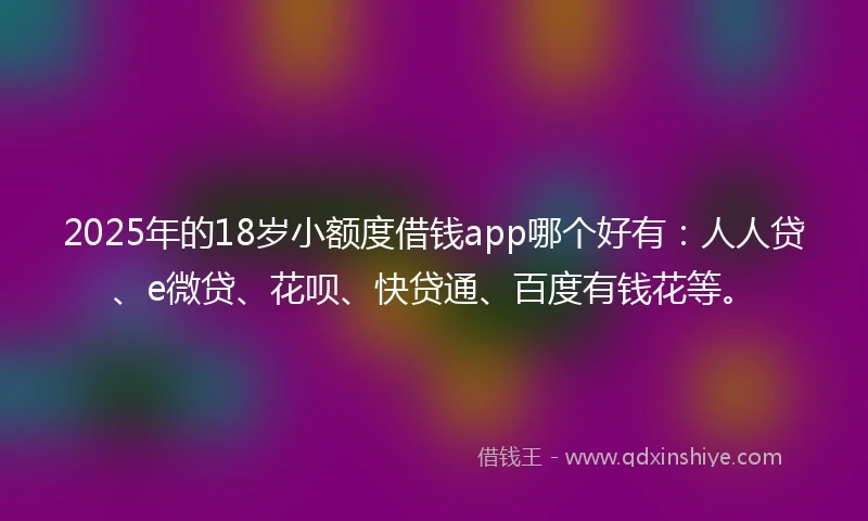 2025年的18岁小额度借钱app哪个好有：人人贷、e微贷、花呗、快贷通、百度有钱花等。