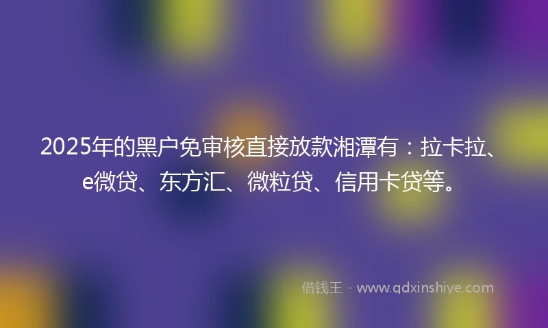 2025年的黑户免审核直接放款湘潭有：拉卡拉、e微贷、东方汇、微粒贷、信用卡贷等。