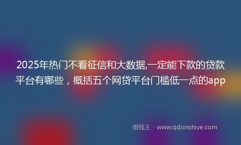 2025年热门不看征信和大数据,一定能下款的贷款平台有哪些,概括五个网贷平台门槛低一点的app
