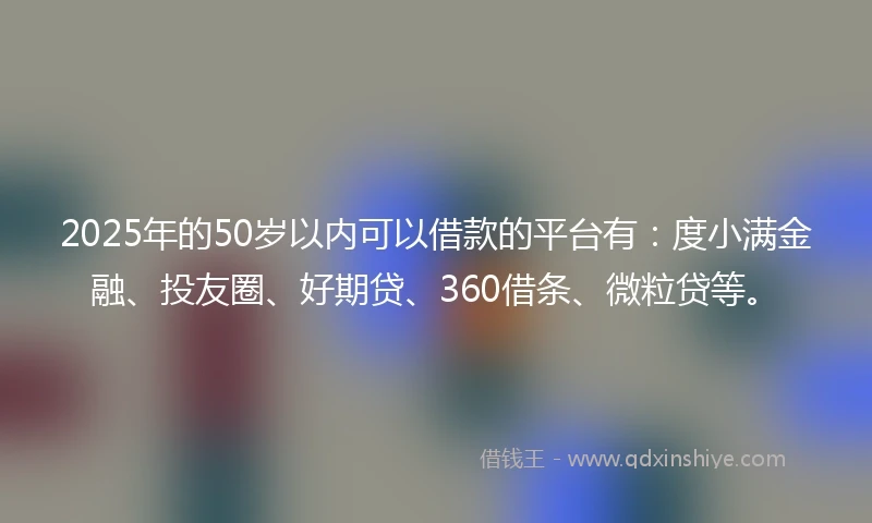 2025年的50岁以内可以借款的平台有：度小满金融、投友圈、好期贷、360借条、微粒贷等。