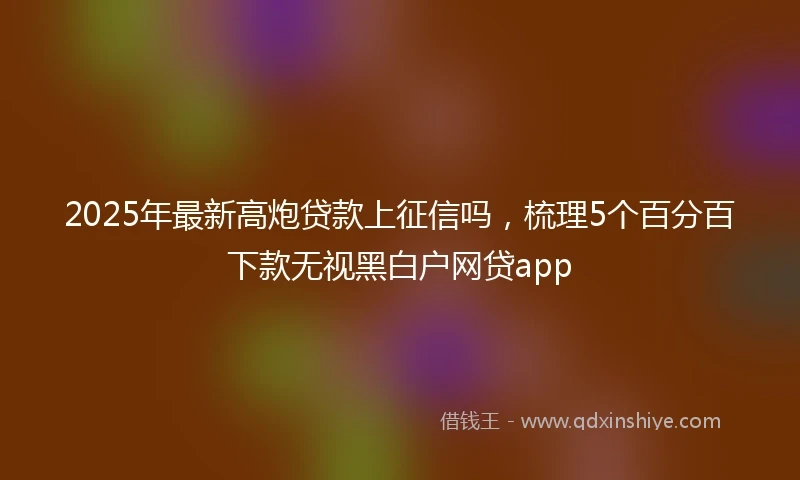2025年最新高炮贷款上征信吗，梳理5个百分百下款无视黑白户网贷app