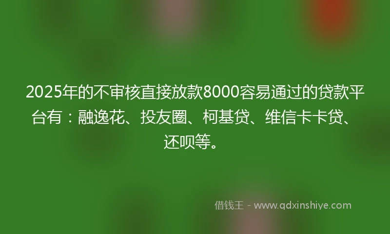 2025年的不审核直接放款8000容易通过的贷款平台有：融逸花、投友圈、柯基贷、维信卡卡贷、还呗等。
