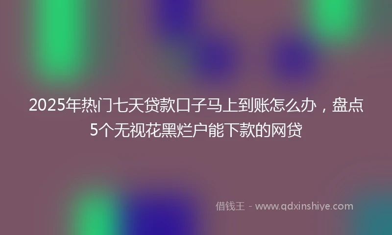 2025年热门七天贷款口子马上到账怎么办，盘点5个无视花黑烂户能下款的网贷