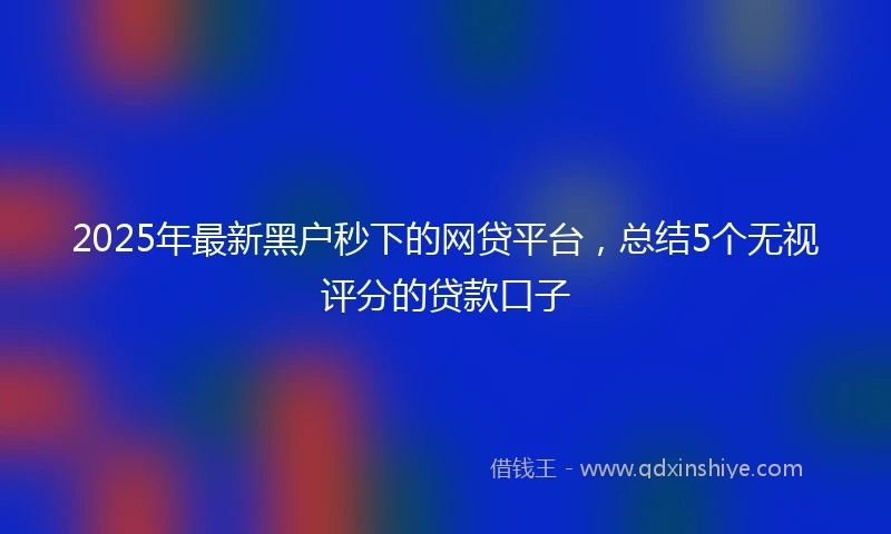 2025年最新黑户秒下的网贷平台，总结5个无视评分的贷款口子