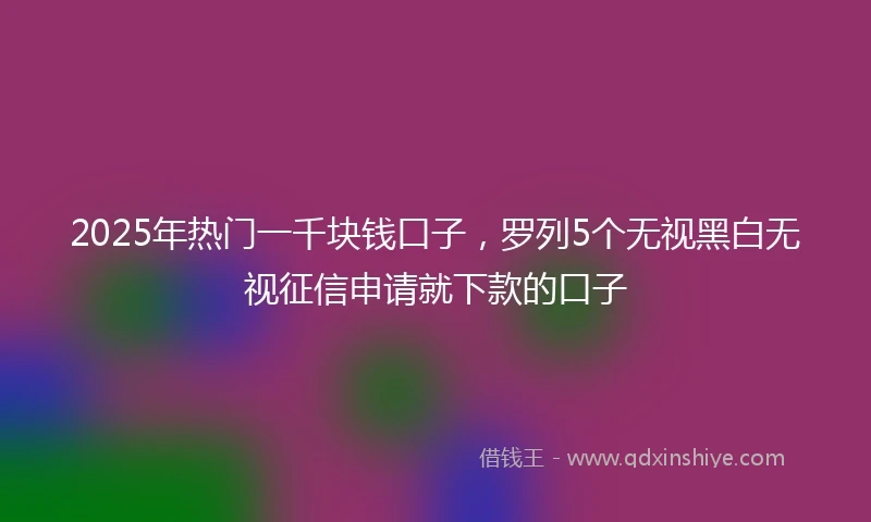 2025年热门一千块钱口子，罗列5个无视黑白无视征信申请就下款的口子