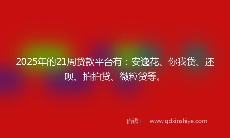 2025年的21周贷款平台有：安逸花、你我贷、还呗、拍拍贷、微粒贷等。