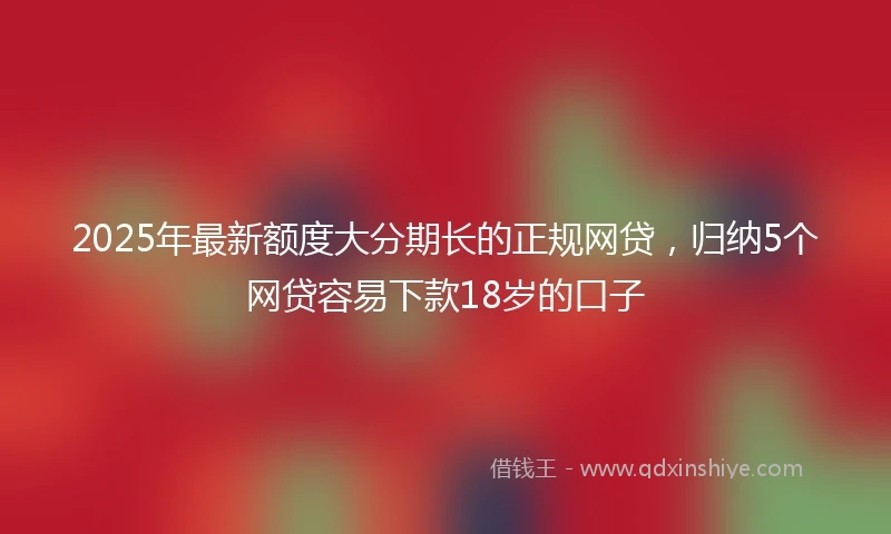 2025年最新额度大分期长的正规网贷，归纳5个网贷容易下款18岁的口子