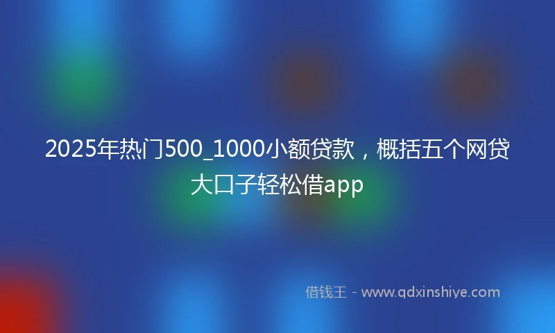 2025年热门500_1000小额贷款，概括五个网贷大口子轻松借app