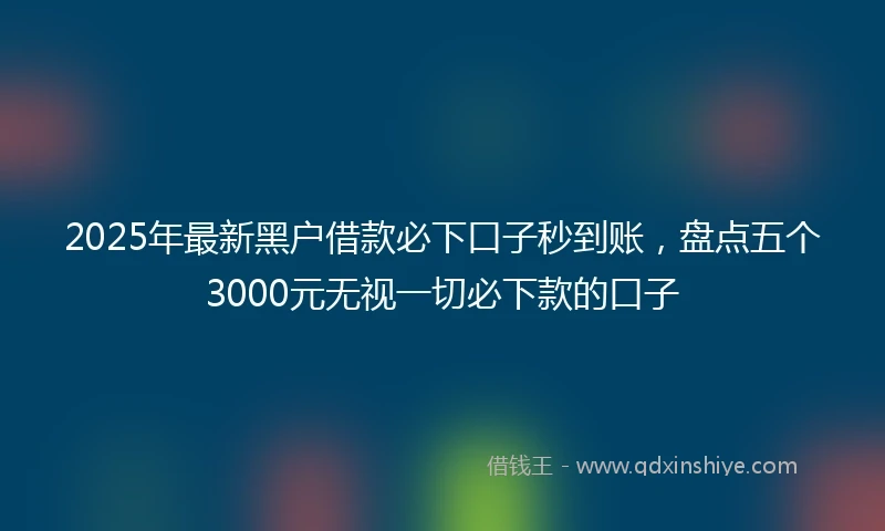 2025年最新黑户借款必下口子秒到账，盘点五个3000元无视一切必下款的口子