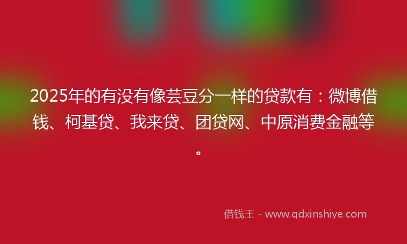2025年的有没有像芸豆分一样的贷款有：微博借钱、柯基贷、我来贷、团贷网、中原消费金融等。