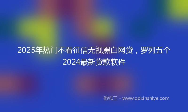 2025年热门不看征信无视黑白网贷,罗列五个2024最新贷款软件