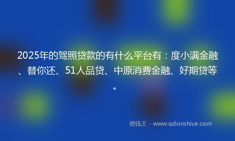 2025年的驾照贷款的有什么平台有：度小满金融、替你还、51人品贷、中原消费金融、好期贷等。