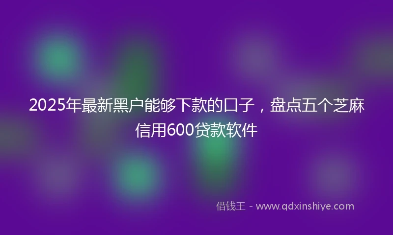 2025年最新黑户能够下款的口子，盘点五个芝麻信用600贷款软件