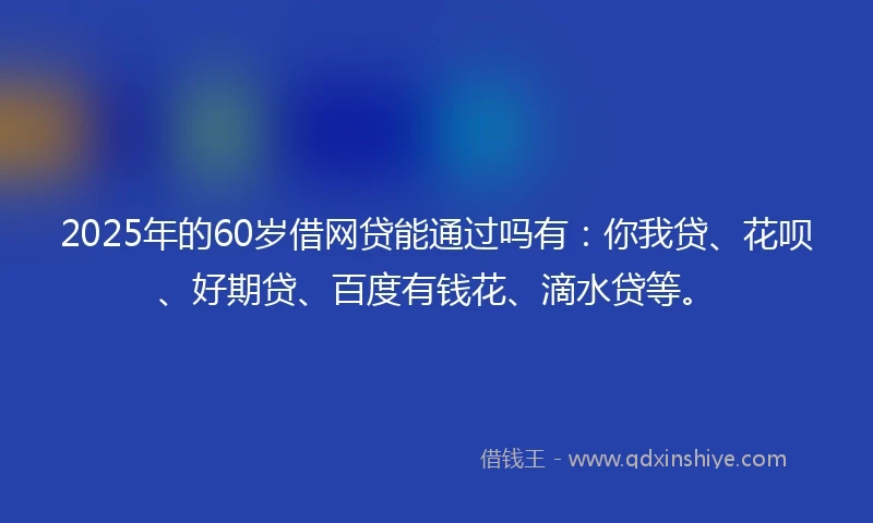 2025年的60岁借网贷能通过吗有：你我贷、花呗、好期贷、百度有钱花、滴水贷等。
