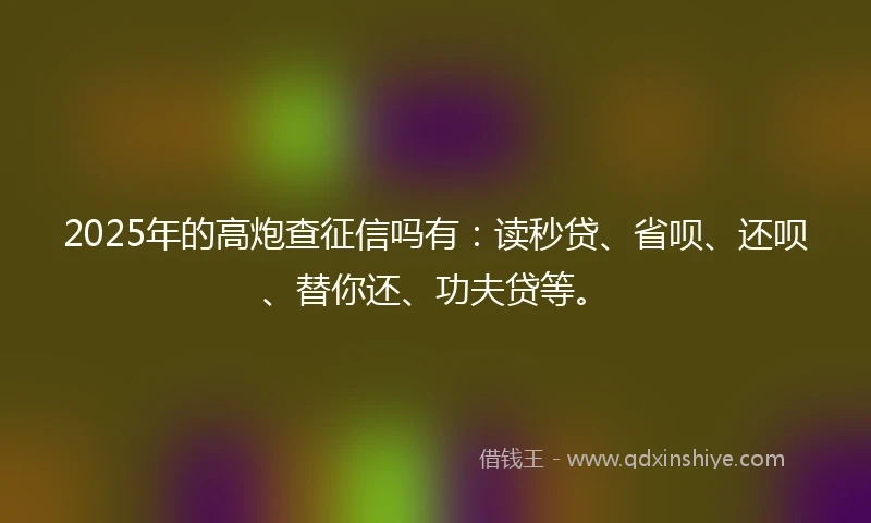 2025年的高炮查征信吗有：读秒贷、省呗、还呗、替你还、功夫贷等。
