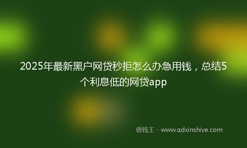 2025年最新黑户网贷秒拒怎么办急用钱，总结5个利息低的网贷app