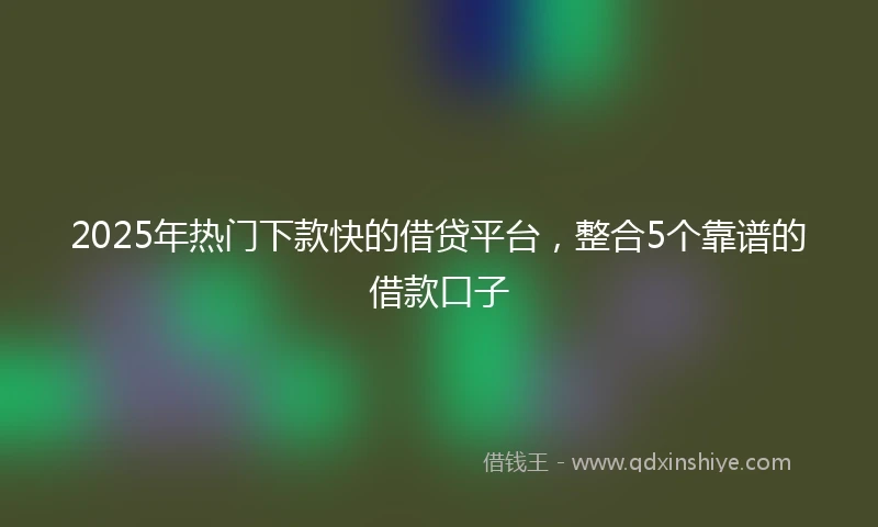 2025年热门下款快的借贷平台，整合5个靠谱的借款口子