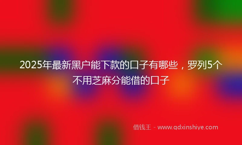 2025年最新黑户能下款的口子有哪些，罗列5个不用芝麻分能借的口子