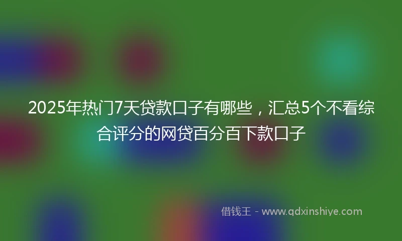 2025年热门7天贷款口子有哪些，汇总5个不看综合评分的网贷百分百下款口子