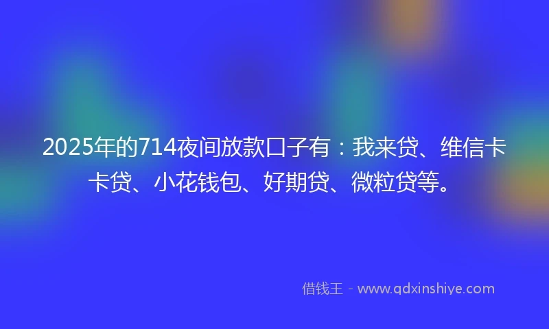 2025年的714夜间放款口子有：我来贷、维信卡卡贷、小花钱包、好期贷、微粒贷等。
