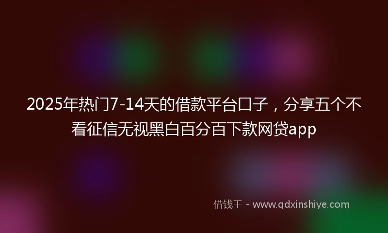 2025年热门7-14天的借款平台口子，分享五个不看征信无视黑白百分百下款网贷app