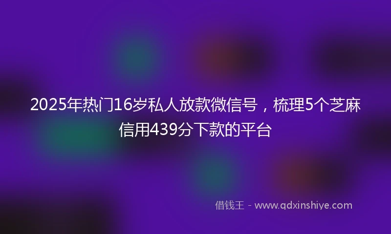 2025年热门16岁私人放款微信号，梳理5个芝麻信用439分下款的平台
