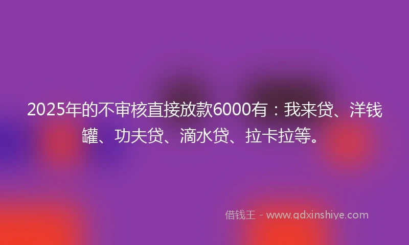 2025年的不审核直接放款6000有：我来贷、洋钱罐、功夫贷、滴水贷、拉卡拉等。