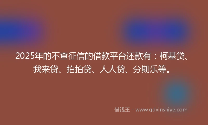 2025年的不查征信的借款平台还款有：柯基贷、我来贷、拍拍贷、人人贷、分期乐等。