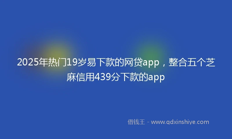2025年热门19岁易下款的网贷app，整合五个芝麻信用439分下款的app