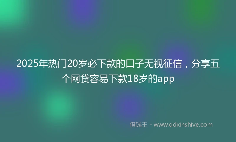 2025年热门20岁必下款的口子无视征信，分享五个网贷容易下款18岁的app