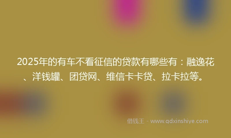 2025年的有车不看征信的贷款有哪些有：融逸花、洋钱罐、团贷网、维信卡卡贷、拉卡拉等。
