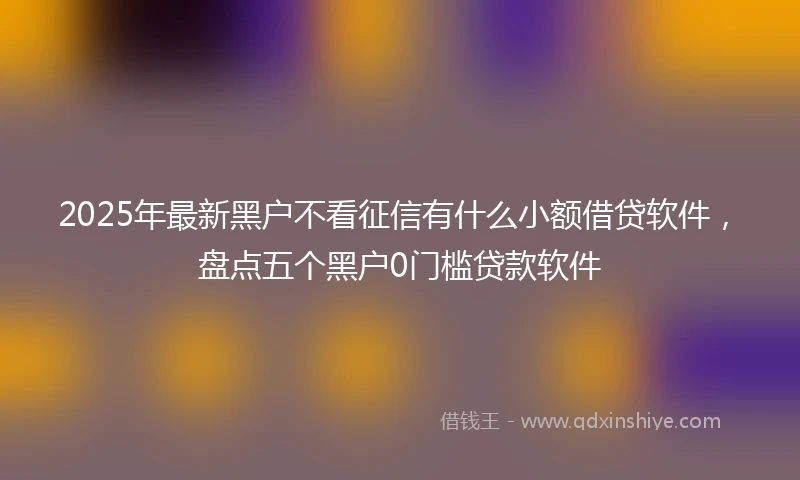 2025年最新黑户不看征信有什么小额借贷软件，盘点五个黑户0门槛贷款软件