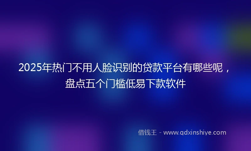 2025年热门不用人脸识别的贷款平台有哪些呢，盘点五个门槛低易下款软件