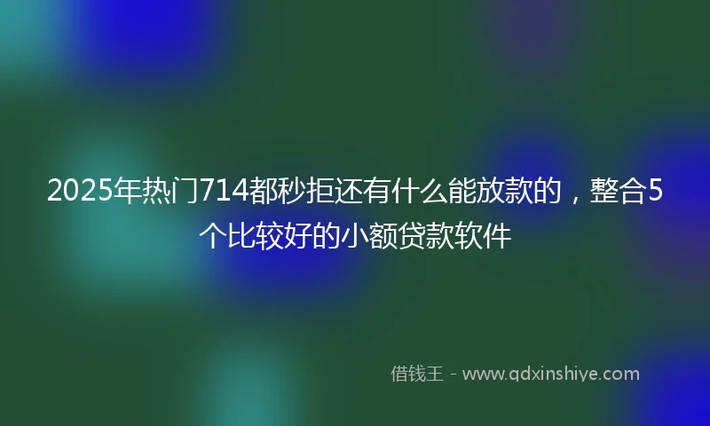 2025年热门714都秒拒还有什么能放款的,整合5个比较好的小额贷款软件