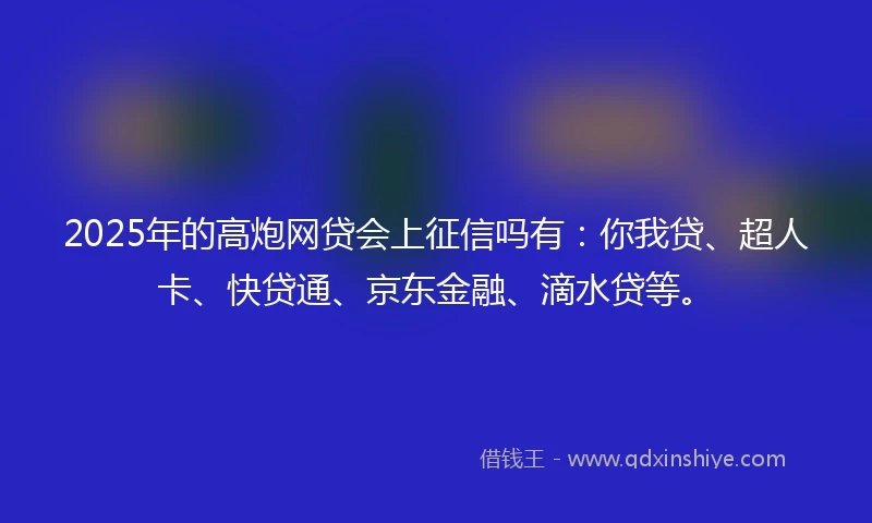 2025年的高炮网贷会上征信吗有：你我贷、超人卡、快贷通、京东金融、滴水贷等。