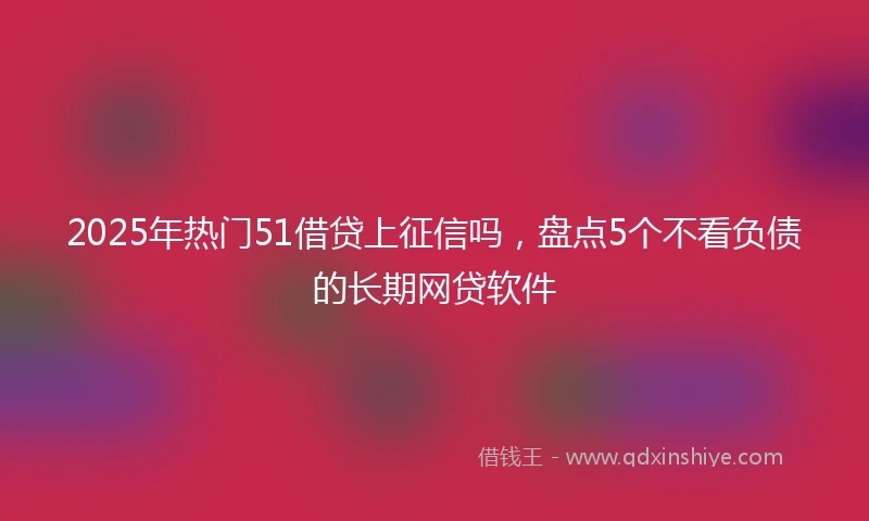 2025年热门51借贷上征信吗,盘点5个不看负债的长期网贷软件