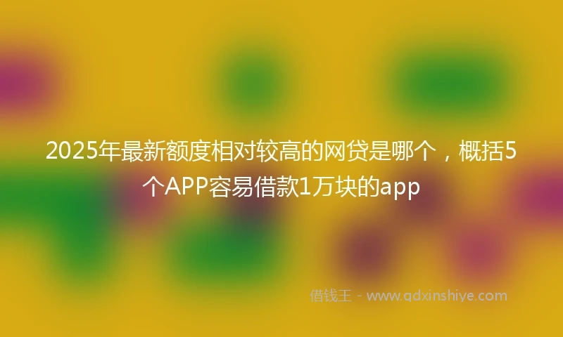 2025年最新额度相对较高的网贷是哪个，概括5个APP容易借款1万块的app