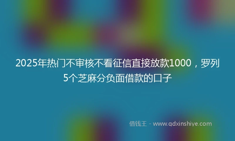 2025年热门不审核不看征信直接放款1000，罗列5个芝麻分负面借款的口子