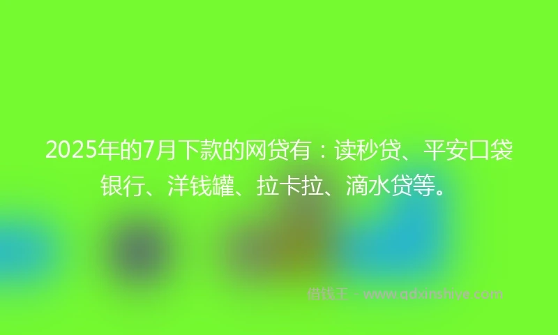 2025年的7月下款的网贷有：读秒贷、平安口袋银行、洋钱罐、拉卡拉、滴水贷等。