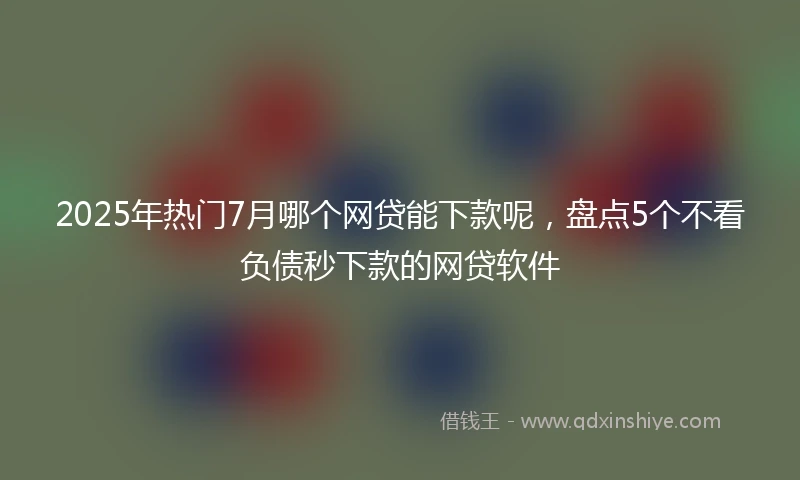 2025年热门7月哪个网贷能下款呢，盘点5个不看负债秒下款的网贷软件