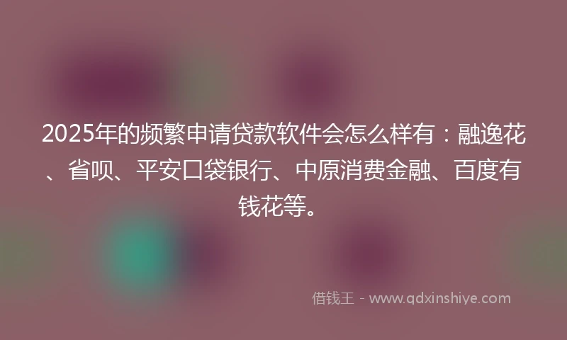 2025年的频繁申请贷款软件会怎么样有：融逸花、省呗、平安口袋银行、中原消费金融、百度有钱花等。