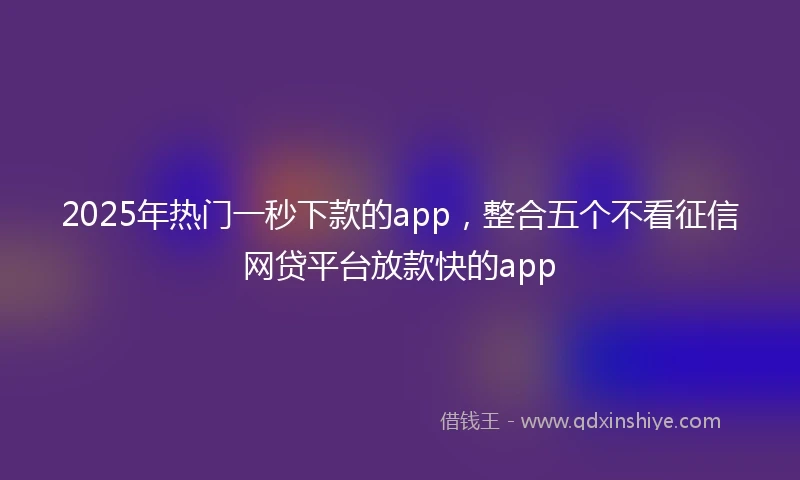 2025年热门一秒下款的app，整合五个不看征信网贷平台放款快的app