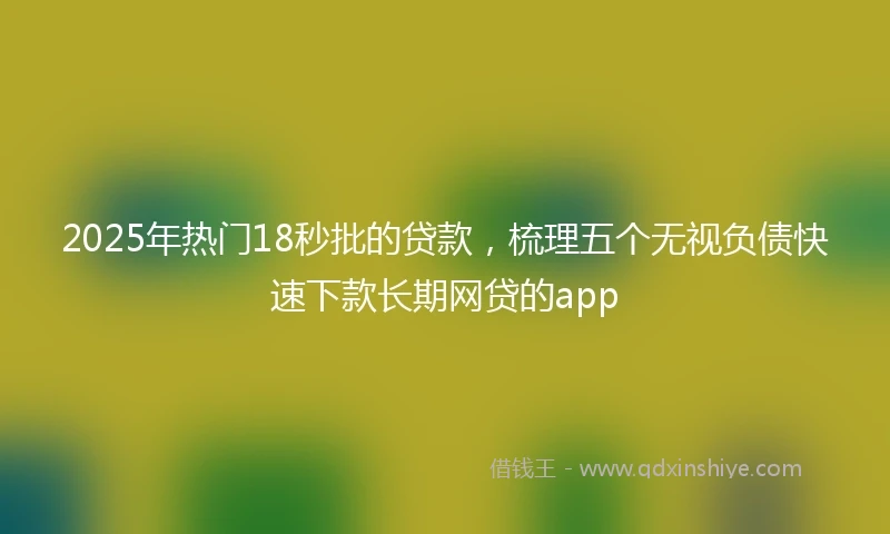 2025年热门18秒批的贷款,梳理五个无视负债快速下款长期网贷的app
