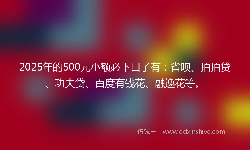 2025年的500元小额必下口子有：省呗、拍拍贷、功夫贷、百度有钱花、融逸花等。